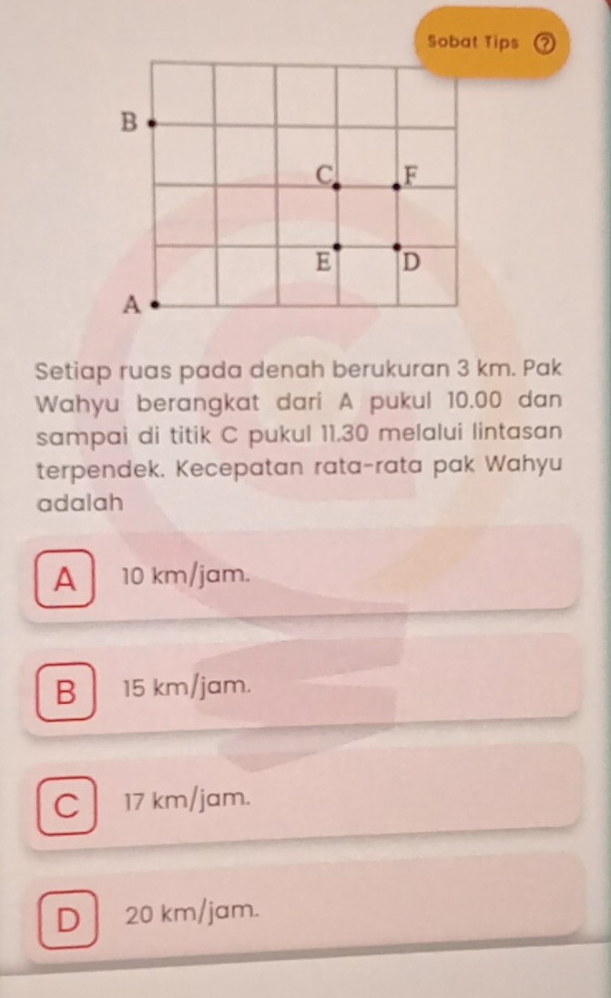 Sobat Tips ?
Setiap ruas pada denah berukuran 3 km. Pak
Wahyu berangkat dari A pukul 10.00 dan
sampai di titik C pukul 11.30 melalui lintasan
terpendek. Kecepatan rata-rata pak Wahyu
adalah
A 10 km/jam.
B 15 km/jam.
C 17 km/jam.
D 20 km/jam.