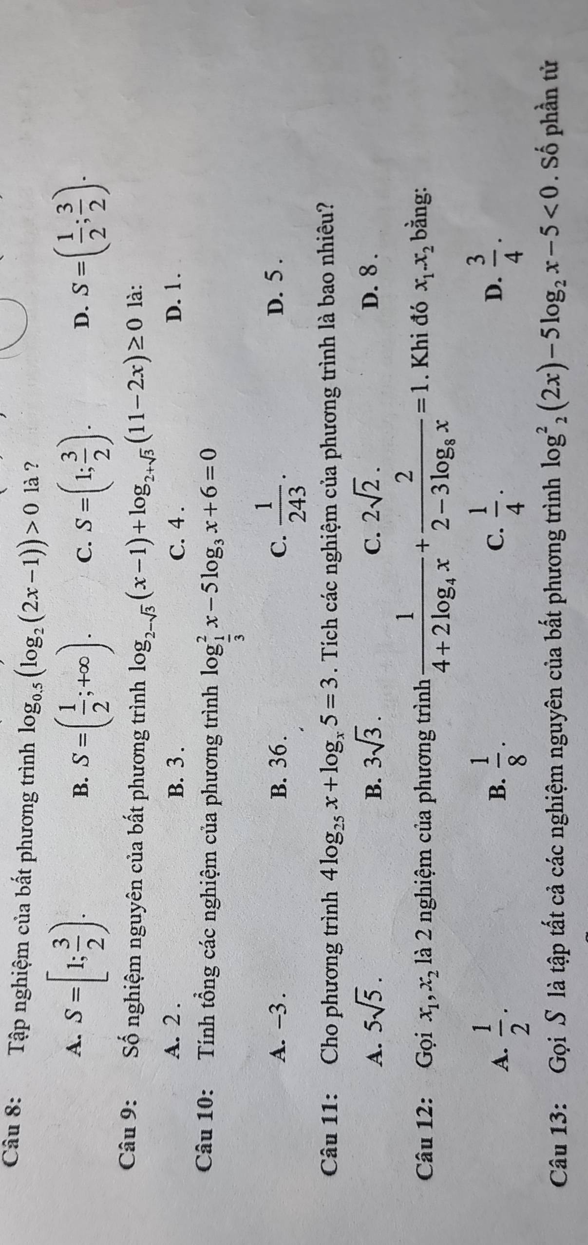 Tập nghiệm của bất phương trình log _0.5(log _2(2x-1))>0 là ?
A. S=[1; 3/2 ). S=( 1/2 ; 3/2 ).
B. S=( 1/2 ;+∈fty ). S=(1; 3/2 ).
C.
D.
Câu 9: Số nghiệm nguyên của bất phương trình log _2-sqrt(3)(x-1)+log _2+sqrt(3)(11-2x)≥ 0 là:
A. 2 . B. 3 . C. 4 . D. 1 .
Câu 10: Tính tổng các nghiệm của phương trình log _ 1/3 ^2x-5log _3x+6=0
A. -3 . B. 36. C.  1/243 . D. 5 .
Câu 11: Cho phương trình 4log _25x+log _x5=3. Tích các nghiệm của phương trình là bao nhiêu?
A. 5sqrt(5). B. 3sqrt(3). C. 2sqrt(2). D. 8 .
Câu 12: Gọi x_1,x_2 là 2 nghiệm của phương trình frac 14+2log _4x+frac 22-3log _8x=1. Khi đó x_1.x_2 bằng:
A.  1/2 .  1/8 ·  1/4 .  3/4 .
B.
C.
D.
Câu 13: Gọi S là tập tất cả các nghiệm nguyên của bất phương trình log _2^(2(2x)-5log _2)x-5<0</tex> . Số phần tử