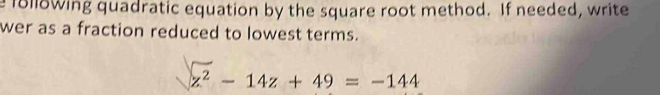 following quadratic equation by the square root method. If needed, write 
wer as a fraction reduced to lowest terms.
z^2-14z+49=-144