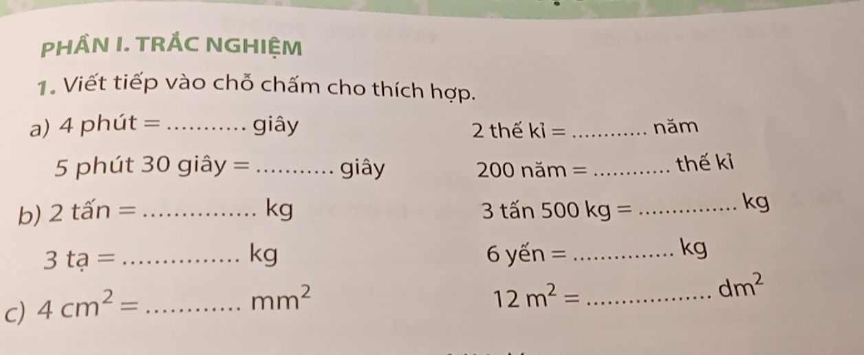 PHÂN I. TRÁC NGHIỆM 
1. Viết tiếp vào chỗ chấm cho thích hợp. 
a) 4phut= _giây 2 thế ki= _năm 
5 phút 30 giây = _giây 200 năm = _thế kỉ 
b) 2that an= _ kg 3tan 500kg= _
kg
_ 3ta=
kg 6 ến = _
kg
dm^2
c) 4cm^2= _
mm^2
_ 12m^2=