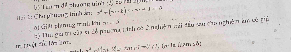 Tìm m đễ phương trình (1) có hải nghệ 
Bải 2: Cho phương trình ẩn: x^2+(m-2)x-m+1=0
a) Giải phương trình khi m=3
b) Tìm giá trị của m để phương trình có 2 nghiệm trái dấu sao cho nghiệm âm có giá 
trị tuyệt đối lớn hơn.
x^2+2(m-2)x-2m+1=0 (1) (m là tham số)