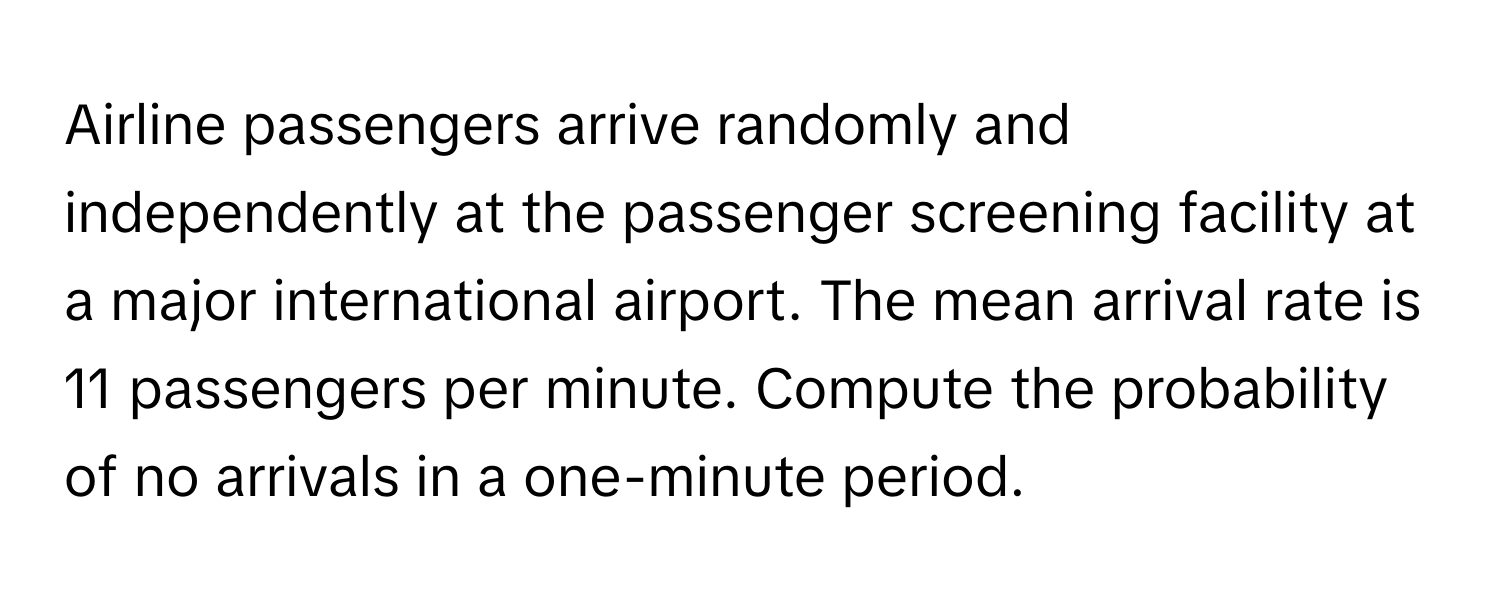 Airline passengers arrive randomly and independently at the passenger screening facility at a major international airport. The mean arrival rate is 11 passengers per minute. Compute the probability of no arrivals in a one-minute period.