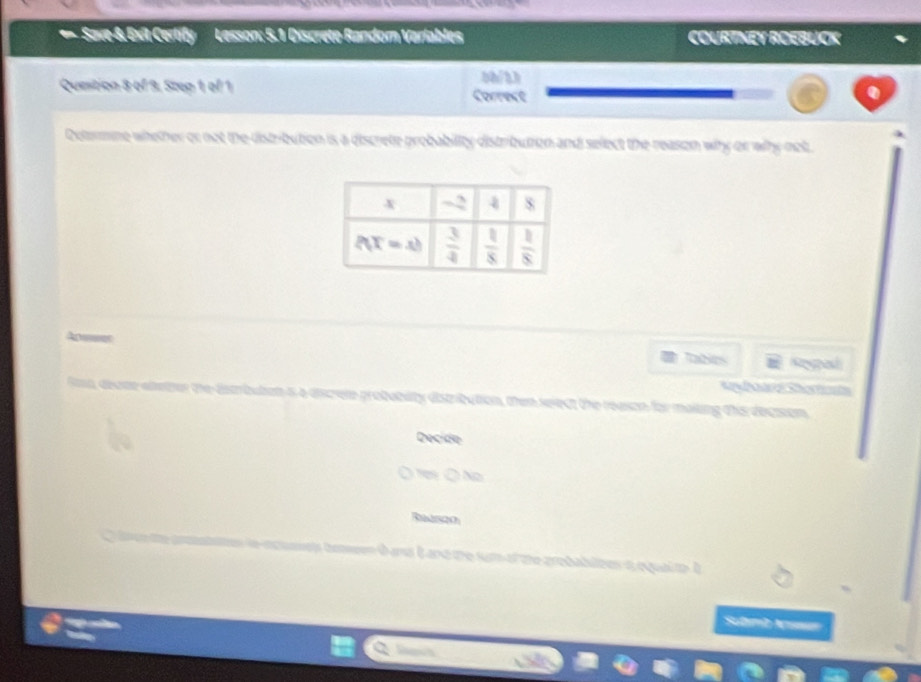 = Save-& Exit Certify Lesson: 5.1 Discrete Random Varlables COURTNEY ROEBUCK
bh/3h
Quesition 8 of 9, Step 1 of 1 Correct
Determne whether or not the distribution is a discrete probability distributon and select the reason why or why not.
Aer Taes Ropad
A     S  ta
iscrele probabiity distribution, then seject the reason for mailing this decision.
Decide
s Ô No
Raszo
beeen t ans iand the sum of the probablzes s equal to I
Submb Nusan