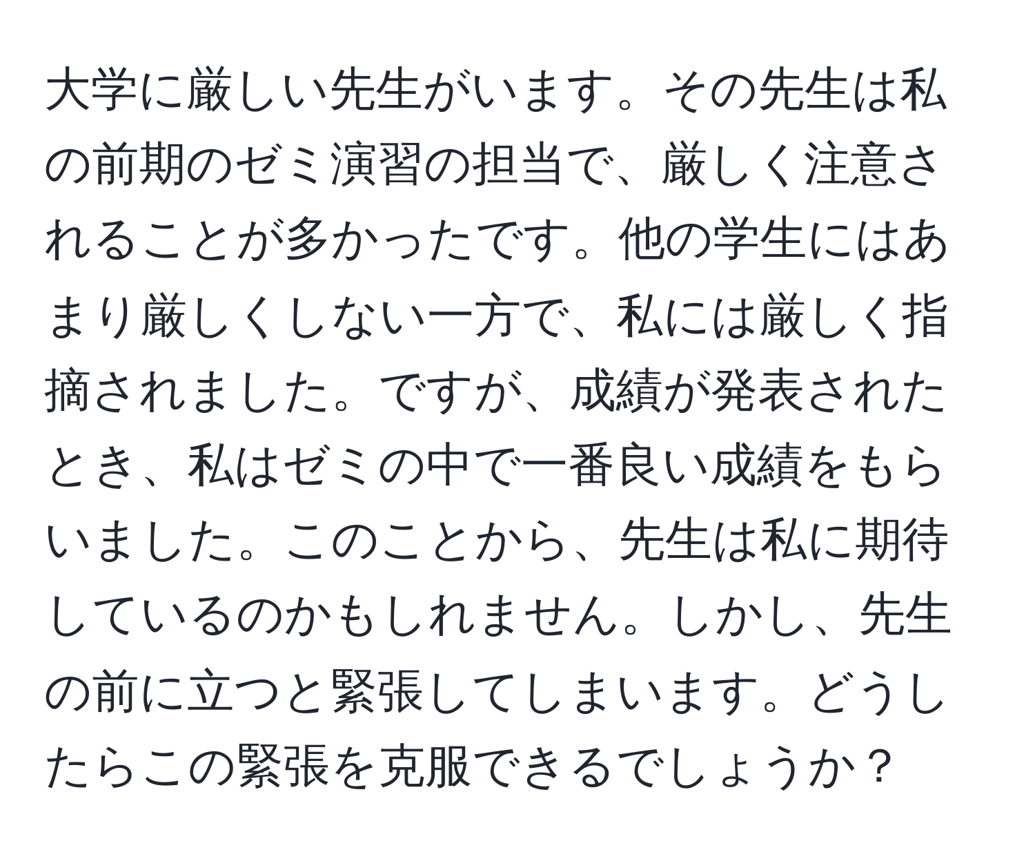 大学に厳しい先生がいます。その先生は私の前期のゼミ演習の担当で、厳しく注意されることが多かったです。他の学生にはあまり厳しくしない一方で、私には厳しく指摘されました。ですが、成績が発表されたとき、私はゼミの中で一番良い成績をもらいました。このことから、先生は私に期待しているのかもしれません。しかし、先生の前に立つと緊張してしまいます。どうしたらこの緊張を克服できるでしょうか？