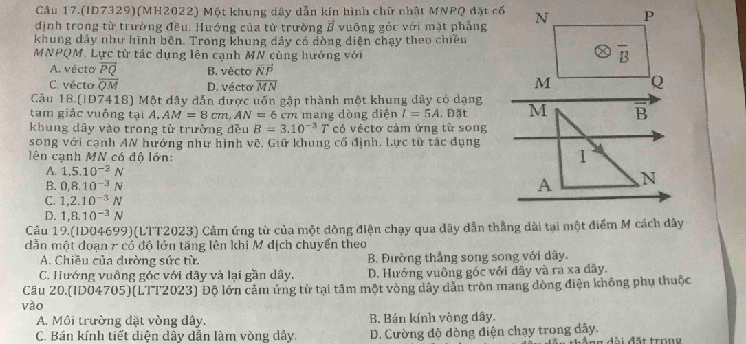 Câu 17.(ID7329)(MH2022) Một khung dây dẫn kín hình chữ nhật MNPQ đặt cố
định trong từ trường đều. Hướng của từ trường vector B vuông góc với mặt phẳng N
P
khung dây như hình bên. Trong khung dây có dòng điện chạy theo chiều
MNPQM. Lực từ tác dụng lên cạnh MN cùng hướng với
overline B
A. vécto vector PQ B. vécto vector NP
C. vécto vector QM D. vécto vector MN M Q
Câu 18.(ID7418) Một dây dẫn được uốn gập thành một khung dây có dạng
tam giác vuông tại A,AM=8cm,AN=6cm cm mang dòng điện I=5A. Đặt M B
khung dây vào trong từ trường đều B=3.10^(-3)T có véctơ cảm ứng từ song
song với cạnh AN hướng như hình vẽ. Giữ khung cố định. Lực từ tác dụng
lên cạnh MN có độ lớn:
1
A. 1,5.10^(-3)N N
B. 0,8.10^(-3)N
A
C. 1,2.10^(-3)N
D. 1,8.10^(-3)N
Câu 19.(ID04699)(LTT2023) Cảm ứng từ của một dòng điện chạy qua dây dẫn thẳng dài tại một điểm M cách dây
dẫn một đoạn r có độ lớn tăng lên khi M dịch chuyển theo
A. Chiều của đường sức từ. B. Đường thẳng song song với dây.
C. Hướng vuông góc với dây và lại gần dây. D. Hướng vuông góc với dây và ra xa dây.
Câu 20.(ID04705)(LTT2023) Độ lớn cảm ứng từ tại tâm một vòng dây dẫn tròn mang dòng điện không phụ thuộc
vào
A. Môi trường đặt vòng dây. B. Bán kính vòng dây.
C. Bán kính tiết diện dây dẫn làm vòng dây. D. Cường độ dòng điện chạy trong dây.
thẳ  ng đài đặt trong