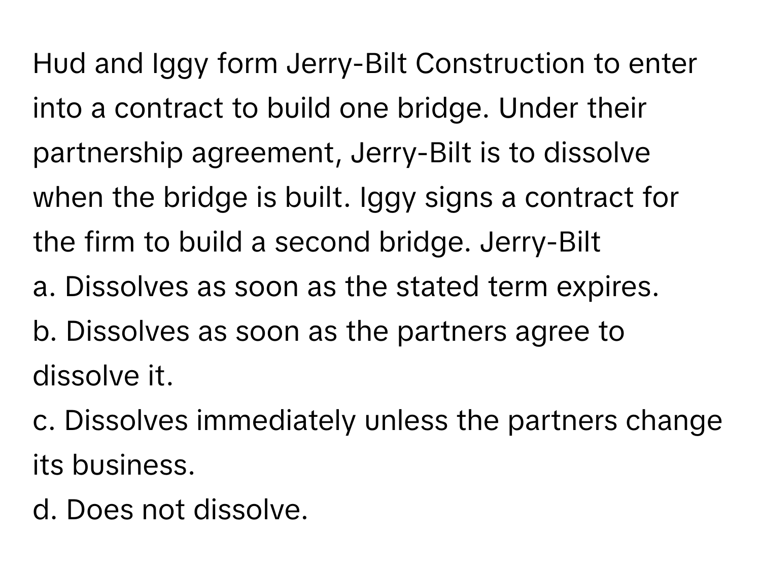 Hud and Iggy form Jerry-Bilt Construction to enter into a contract to build one bridge. Under their partnership agreement, Jerry-Bilt is to dissolve when the bridge is built. Iggy signs a contract for the firm to build a second bridge. Jerry-Bilt

a. Dissolves as soon as the stated term expires.
b. Dissolves as soon as the partners agree to dissolve it.
c. Dissolves immediately unless the partners change its business.
d. Does not dissolve.