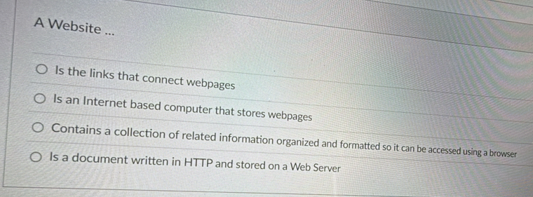 A Website ...
Is the links that connect webpages
Is an Internet based computer that stores webpages
Contains a collection of related information organized and formatted so it can be accessed using a browser
Is a document written in HTTP and stored on a Web Server