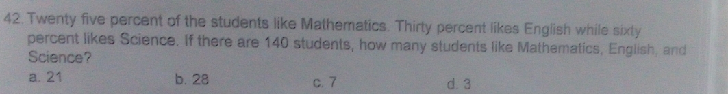 Twenty five percent of the students like Mathematics. Thirty percent likes English while sixty
percent likes Science. If there are 140 students, how many students like Mathematics, English, and
Science?
a. 21 b. 28 c. 7 d. 3