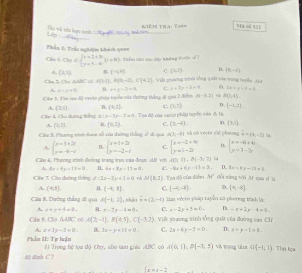 KIÊM TRA: Toán Mã dề 512
Họ wǎ tên học sinh_
_
Lớp :
_
Phần I: Trấc nghiệm khách quan
Cầu 1, Cho d:beginarrayl x=2+3t y=5-4tendarray. (t∈ R) Điểm năo sau đây không thuộc d?
A. (2,5) B. (-1,9). C. (5,3). D. (8,-3).
Chn 2. Cho △ CBC có A(1;1),B(0;-2),C(4;2). Viết phương trình tổng quát của trung tuyển M .
A. x-y=0. B. x+y-2=0. C. x+2y-3=0. D. 3x+y-3=0.
Cảe 3. Tim tọa độ vecto pháp tuyển của đường thắng đi qua 2 điểm A(-3;2) và B(1,4).
A. (2,1). B. (4:2). C. (1;2). D. (-1;2).
Cần 4, Cho đường thắng sqrt()^circ  x-3y-2=0. Tọa độ của vecto pháp tuyển của △ IA
A. (2;3). B. (6,2). C. (2;-6). D. (3,1).
Cầu 5. Phương trình tham số của đường thắng đ đi qua A(3;-6) và có yecto chǐ phương vector u=(4;-2) là:
A. beginarrayl x=3+2t y=-6-tendarray. B. beginarrayl x=1+2t y=-2-tendarray. C. beginarrayl x=-2+4t y=1-2tendarray. D. beginarrayl x=-6+4t y=3-2tendarray.
Cầu 6. Phương trình đường trung trực của đoạn AB với A(1;5),B(-3;2) là
A. 8x+6y+13=0. B. 6x+8y+13=0. C. -8x+6y-13=0. D. 8x+6y-13=0.
Câên 7. Cho đường thắng d:2x-3y+3=0 vi M(8;2). Tọa độ của điểm M" dổi xùng với M qua d là
A. (4,8). B. (-4;8). C. (-4;-8). D. (4,-8).
Câu 8, Đường thẳng đi qua A(-1;2) , nhận overline n=(2;-4) lâm vécso pháp tuyến có phương trình là:
A. x+y+4=0. B. x-2y-4=0. C. x-2y+5=0. D. -x+2y-4=0.
Cẩu 9. Cho △ ABC có A(2;-1),B(4;5),C(-3;2). Viết phương trình tổng quát của đường cao CH .
A. x+3y-3=0. B. 3x-y+11=0. C. 2x+6y-5=0. D, x+y-1=0.
Phần II: Tự luận . Tim tọa
1) Trong hệ tọa độ Oxy, cho tam giác ABC cô A(6;1),B(-3;5) và trọng tâm G(-1;1)
độ đỉnh C ?
 x=t-2