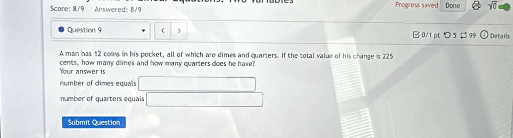 Score: 8/9 Answered: 8/9 Progress saved Done sqrt(0) 
Question 9 < > 0/1 pt つ 5 299 (i) Details
A man has 12 coins in his pocket, all of which are dimes and quarters. If the total value of his change is 225
cents, how many dimes and how many quarters does he have?
Your answer is
number of dimes equals □
number of quarters equals □
Submit Question