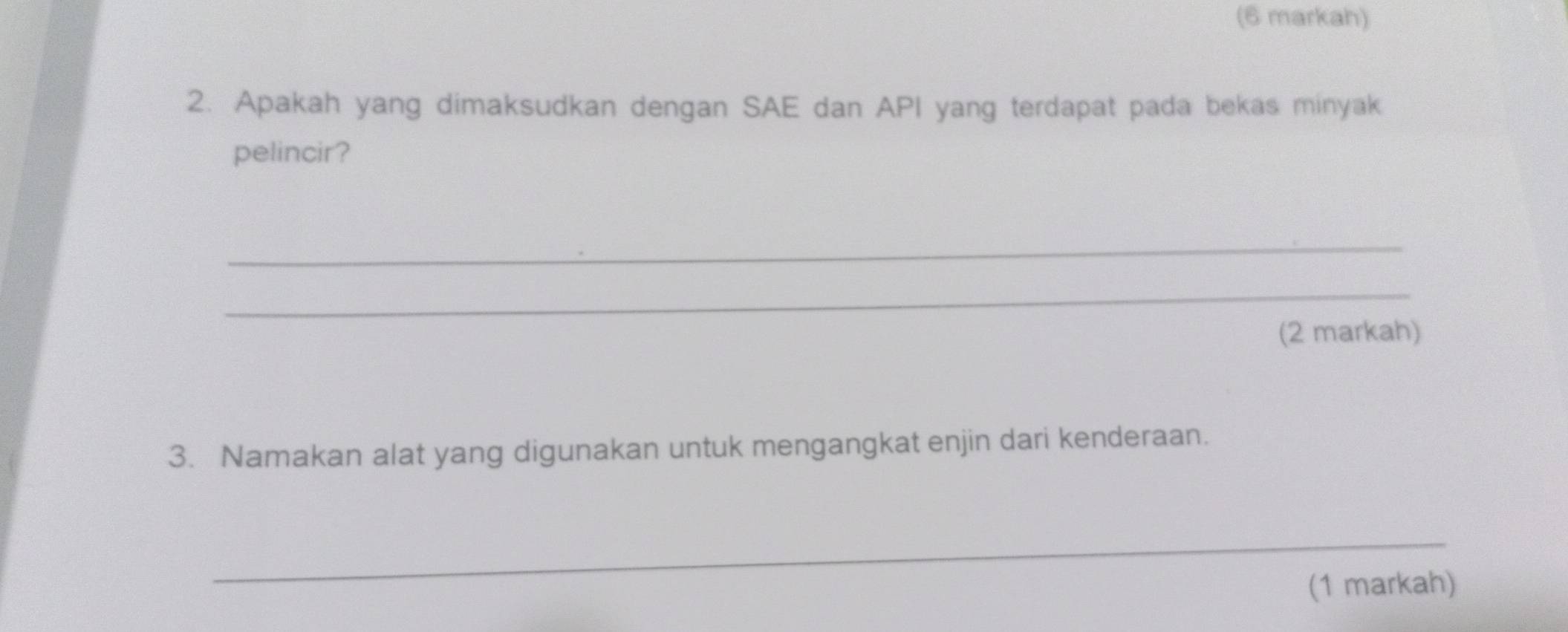 (6 markah) 
2. Apakah yang dimaksudkan dengan SAE dan API yang terdapat pada bekas minyak 
pelincir? 
_ 
_ 
(2 markah) 
3. Namakan alat yang digunakan untuk mengangkat enjin dari kenderaan. 
_ 
(1 markah)