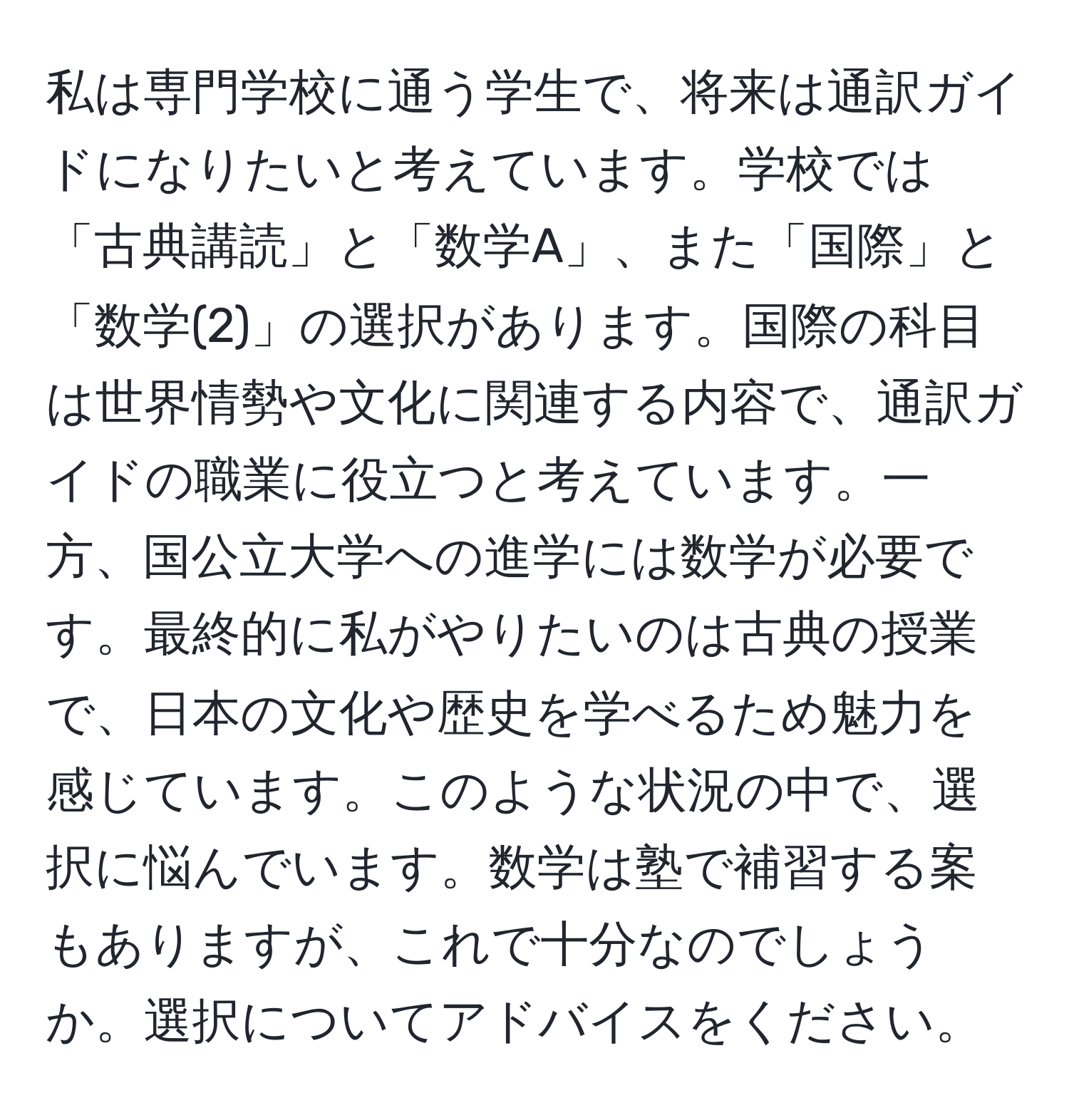 私は専門学校に通う学生で、将来は通訳ガイドになりたいと考えています。学校では「古典講読」と「数学A」、また「国際」と「数学(2)」の選択があります。国際の科目は世界情勢や文化に関連する内容で、通訳ガイドの職業に役立つと考えています。一方、国公立大学への進学には数学が必要です。最終的に私がやりたいのは古典の授業で、日本の文化や歴史を学べるため魅力を感じています。このような状況の中で、選択に悩んでいます。数学は塾で補習する案もありますが、これで十分なのでしょうか。選択についてアドバイスをください。