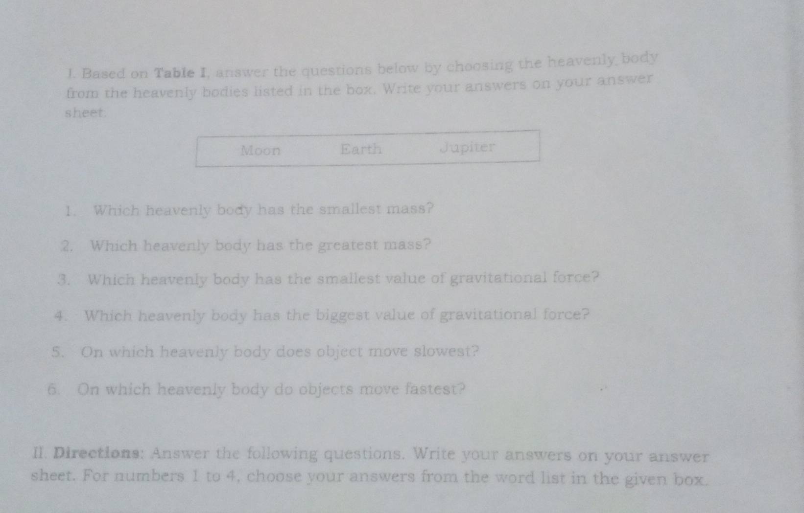 Based on Table I, answer the questions below by choosing the heavenly body 
from the heavenly bodies listed in the box. Write your answers on your answer 
sheet. 
Moon Earth Jupiter 
1. Which heavenly body has the smallest mass? 
2. Which heavenly body has the greatest mass? 
3. Which heavenly body has the smallest value of gravitational force? 
4. Which heavenly body has the biggest value of gravitational force? 
5. On which heavenly body does object move slowest? 
6. On which heavenly body do objects move fastest? 
II. Directions: Answer the following questions. Write your answers on your answer 
sheet. For numbers 1 to 4, choose your answers from the word list in the given box.