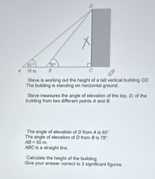 The building is standing on horizontal ground.
Steve measures the angle of elevation of the top, D, of the
building from two different points A and B.
The angle of elevation of D from A is 65°
The angle of elevation of D from B is 78°.
AB=50m
ABC is a straight line.
Calculate the height of the building.
Give your answer correct to 3 significant figures.