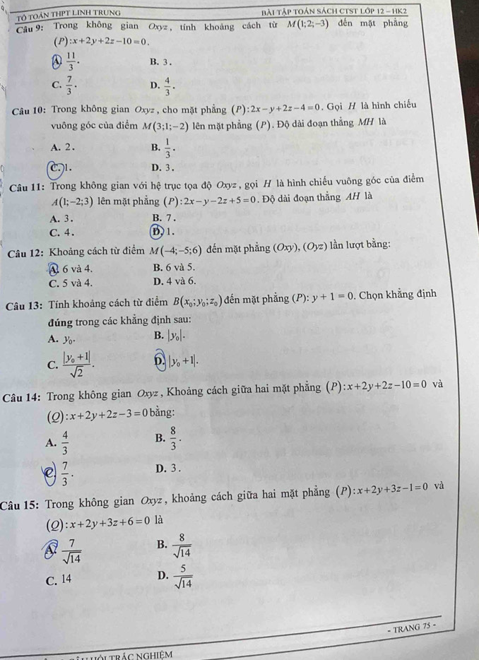 Tổ TOảN THPT LINH TRUNG Bài Tập toán sách cTsT ló P12-HK2
Câu 9: Trong không gian Oxyz, tính khoảng cách từ M(1;2;-3) đến mặt phẳng
(P) :x+2y+2z-10=0.
A  11/3 . B. 3 .
C.  7/3 · D.  4/3 · 
*  Câu 10: Trong không gian Oxyz , cho mặt phẳng (P): 2x-y+2z-4=0. Gọi H là hình chiếu
vuông góc của điểm M(3;1;-2) lên mặt phẳng (P). Độ dài đoạn thắng MH là
A. 2. B.  1/3 .
C1. D. 3 .
Câu 11: Trong không gian với hệ trục tọa độ Oxyz , gọi H là hình chiếu vuông góc của điểm
A(1;-2;3) lên mặt phẳng (P):2x-y-2z+5=0. Độ dài đoạn thắng AH là
A. 3 . B. 7 .
C. 4 . D. 1.
Câu 12: Khoảng cách từ điểm M(-4;-5;6) đến mặt phẳng (Oxy),(Oyz) lần lượt bằng:
A 6 và 4. B. 6 và 5.
C. 5 và 4. D. 4 và 6.
Câu 13: Tính khoảng cách từ điểm B(x_0;y_0;z_0) đến mặt phẳng (P): y+1=0. Chọn khẳng định
đúng trong các khẳng định sau:
A. y_0.
B. |y_0|.
C. frac |y_0+1|sqrt(2). 6 |y_0+1|.
Câu 14: Trong không gian Oxyz , Khoảng cách giữa hai mặt phẳng (P) x+2y+2z-10=0 và
(2) :x+2y+2z-3=0 bằng:
B.
A.  4/3   8/3 .
C  7/3 . D. 3 .
Câu 15: Trong không gian Oxyz, khoảng cách giữa hai mặt phẳng (P) ):x+2y+3z-1=0 và
(2): x+2y+3z+6=0 là
 7/sqrt(14)  B.  8/sqrt(14) 
C. 14 D.  5/sqrt(14) 
- TRANG 75 -