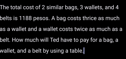 The total cost of 2 similar bags, 3 wallets, and 4
belts is 1188 pesos. A bag costs thrice as much 
as a wallet and a wallet costs twice as much as a 
belt. How much will Ted have to pay for a bag, a 
wallet, and a belt by using a table.|