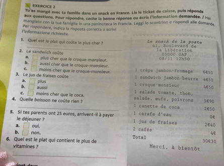 Tu as mangé avec ta famille dans un snack en France. Lis le ticket de caisse, puis réponds
aux questions. Pour répondre, coche la bonne réponse ou écris l'information demandée, / Hai
mangiato con la tua famigla in una paninoteca in Francia. Leggi lo scontrino e rispondi alle domande
Per rispondere, indica la risposta corretta o scrivi
l'informazione richiesta.
_
1. Quel est le plat qui coûte le plus cher ? Le anack de la posté 41, Boulevard de
2. Le sandwich coûte la Libération 05000 GAP
a. plus cher que le croque-monsieur. 08/11 12h50
b. ^circ  aussi cher que le croque-monsieur. 1 crêpe jambon fromage 6B50
C. □ moins cher que le croque-monsieur.
3. Le jus de fraises coûte 1 sandwich jambon-beurre 4€50
a. □ plus l croque-monsieur 4050
b. □ aussí I salade tomate, thon.
C. □ moins cher que le coca. salade, œufs, poivrons 5E90
4. Quelle boisson ne coûte rien ? l canette de coca 2€50
5. Si tes parents ont 25 euros, arrivent-il à payer l carafe d'eau 0e
le déjeuner ? l jus de fraises
2€40
a. □ oui. 2 cafés
4€
b. □ non Total 30€30
6. Quel est le plat qui contient le plus de Merci, à bientôt
vitamines ?
_