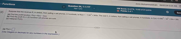 Amin Mohammadshahi 09/07/24 12:25 AM
24, 1, 1, 117
- Functions Questior Part 1 of 3 HW Score: 44.27%, 10.63 of 24 points 
Points: 0 of 1 Sav 
Suppose that the revenue R, in dollars, from selling x cell phones, in hundreds, is R(x)=-1.5x^2+343x. The cost C, in dollars, from selling x cell phones, in hundreds, is C(x)=0.06x^3-3x^2+65x+350
(a) Find the profit function. P(x)=R(x)-C(x)
(c) Interpret (b) Find the profit it x=22 hundred cell phones are sold .
P(22)
(2) P(x)=□
(Use integers or decimals for any numbers in the expression.)
