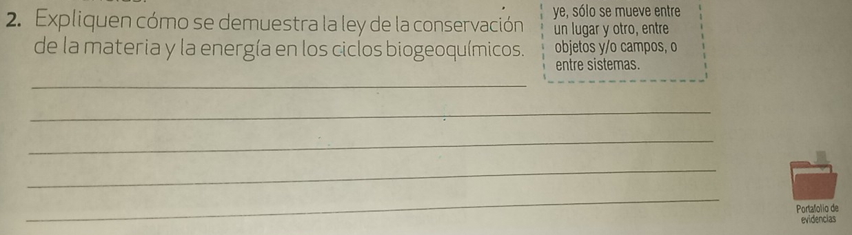 Expliquen cómo se demuestra la ley de la conservación ye, sólo se mueve entre 
un lugar y otro, entre 
de la materia y la energía en los ciclos biogeoquímicos. objetos y/o campos, o 
entre sistemas. 
_ 
_ 
_ 
_ 
_ 
Portafolio de 
evidencias