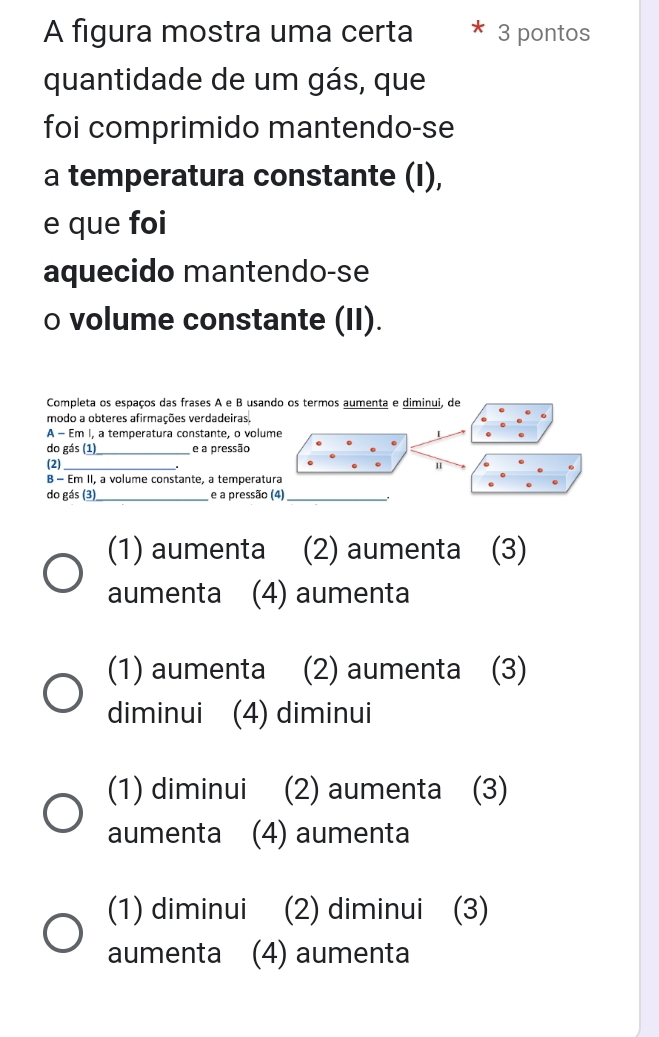 A figura mostra uma certa 3 pontos
quantidade de um gás, que
foi comprimido mantendo-se
a temperatura constante (I),
e que foi
aquecido mantendo-se
o volume constante (II).
Completa os espaços das frases A e B usando os termos aumenta e diminui, de
modo a obteres afirmações verdadeiras.
A - Em I, a temperatura constante, o volu
do gás (1)_ e a pressão
(2)_
B - Em II, a volume constante, a temperat
do gás (3) _e a pressã
(1) aumenta (2) aumenta (3)
aumenta (4) aumenta
(1) aumenta (2) aumenta (3)
diminui (4) diminui
(1) diminui (2) aumenta (3)
aumenta (4) aumenta
(1) diminui (2) diminui (3)
aumenta (4) aumenta