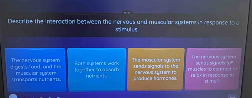 13/22 
Describe the interaction between the nervous and muscular systems in response to a 
stimulus. 
The nervous system Both systems work The muscular system The nervous system 
sends signals to 
digests food, and the together to absorb sends signals to the muscles to contract o 
muscular system nutrients. nervous system to 
transports nutrients. produce hormones. relax in response to stimuli.