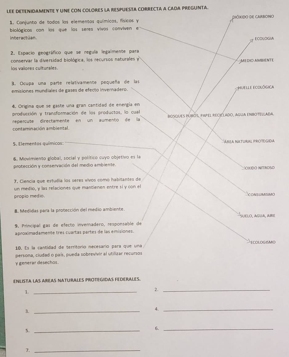 LEE DETENIDAMENTE Y UNE CON COLORES LA RESPUESTA CORRECTA A CADA PREGUNTA. 
1. Conjunto de todos los elementos químicos, físicos y DIÓXIDO DE CARBONO 
biológicos con los que los seres vivos conviven e 
interactúan. 
ECOLOGIA 
2. Espacio geográfico que se regula legalmente para 
conservar la diversidad biológica, los recursos naturales y 
MEDIO AMBIENTE 
los valores culturales. 
3. Ocupa una parte relativamente pequeña de las 
emisiones mundiales de gases de efecto invernadero. Huelle ecológica 
4. Origina que se gaste una gran cantidad de energía en 
producción y transformación de los productos, lo cual 
repercute directamente en un aumento de la BOSQUES PUROS, PAPEL RECICLADO, AGUA ENBOTELLADA. 
contaminación ambiental. 
5. Elementos químicos: ÁREA NATURAL PROTEGIDA 
6. Movimiento global, social y político cuyo objetivo es la 
protección y conservación del medio ambiente. 
SOXIDO NITROSO 
7. Ciencia que estudia los seres vivos como habitantes de 
un medio, y las relaciones que mantienen entre sí y con el 
propio medio. CONSUMISMO 
8. Medidas para la protección del medio ambiente. 
SUELO, AGUA, AIRE 
9. Principal gas de efecto invernadero, responsable de 
aproximadamente tres cuartas partes de las emisiones. 
10. Es la cantidad de territorio necesario para que una ECOLOGISMO 
persona, ciudad o país, pueda sobrevivir al utilizar recursos 
y generar desechos. 
ENLISTA LAS AREAS NATURALES PROTEGIDAS FEDERALES. 
1._ 
2._ 
3._ 
4._ 
5._ 
6._ 
7._