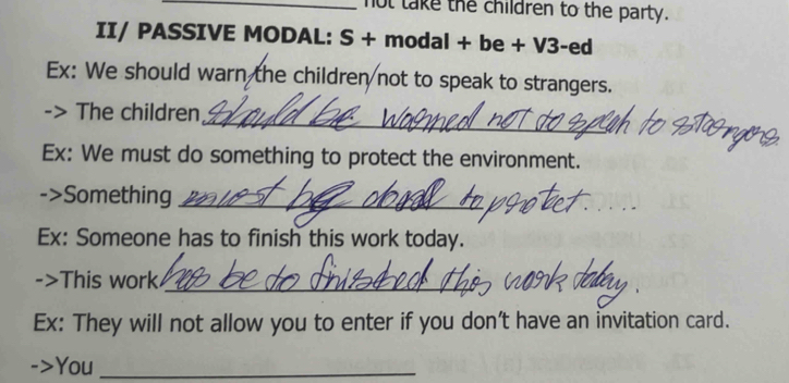 not take the children to the party. 
II/ PASSIVE MODAL: S + modal + be + V3-ed 
Ex: We should warn the children not to speak to strangers. 
_ 
The children 
Ex: We must do something to protect the environment. 
->Something_ 
_ 
Ex: Someone has to finish this work today. 
->This work_ 
Ex: They will not allow you to enter if you don't have an invitation card. 
You_