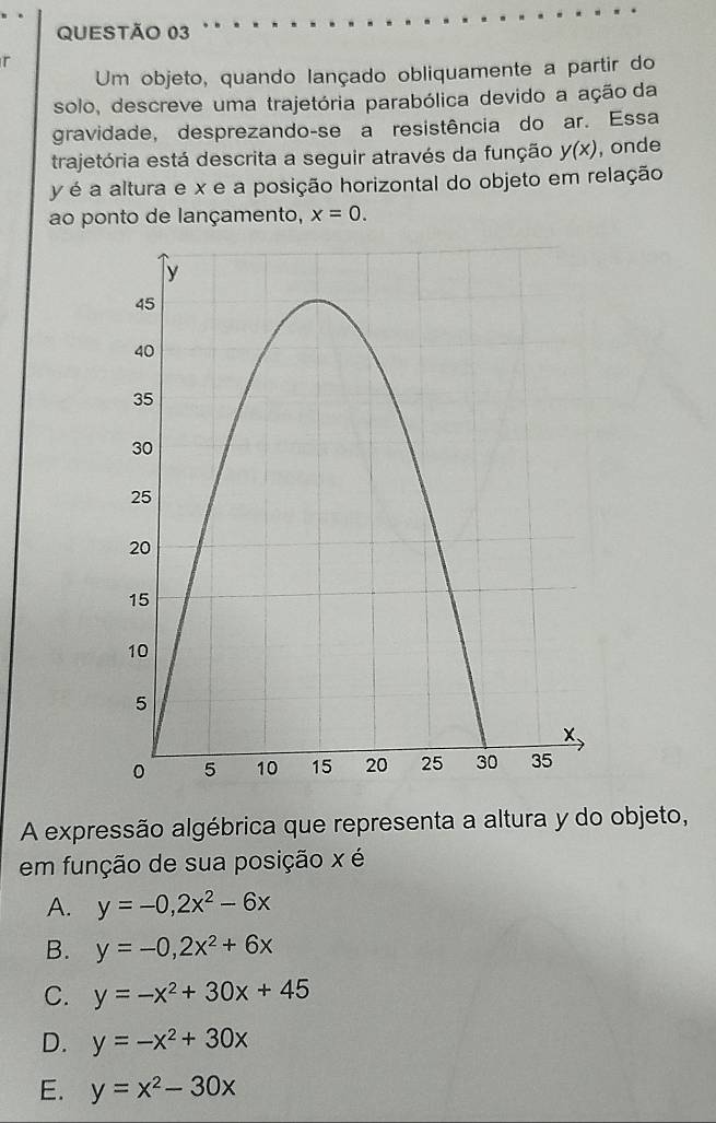 Um objeto, quando lançado obliquamente a partir do
solo, descreve uma trajetória parabólica devido a ação da
gravidade, desprezando-se a resistência do ar. Essa
trajetória está descrita a seguir através da função y(x) , onde
y é a altura e x e a posição horizontal do objeto em relação
ao ponto de lançamento, x=0. 
A expressão algébrica que representa a altura y do objeto,
em função de sua posição x é
A. y=-0, 2x^2-6x
B. y=-0, 2x^2+6x
C. y=-x^2+30x+45
D. y=-x^2+30x
E. y=x^2-30x