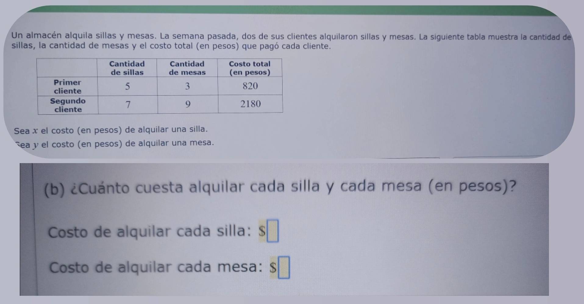 Un almacén alquila sillas y mesas. La semana pasada, dos de sus clientes alquilaron sillas y mesas. La siguiente tabla muestra la cantidad de 
sillas, la cantidad de mesas y el costo total (en pesos) que pagó cada cliente. 
Sea x el costo (en pesos) de alquilar una silla. 
ea y el costo (en pesos) de alquilar una mesa. 
(b) ¿Cuánto cuesta alquilar cada silla y cada mesa (en pesos)? 
Costo de alquilar cada silla: $
Costo de alquilar cada mesa: f