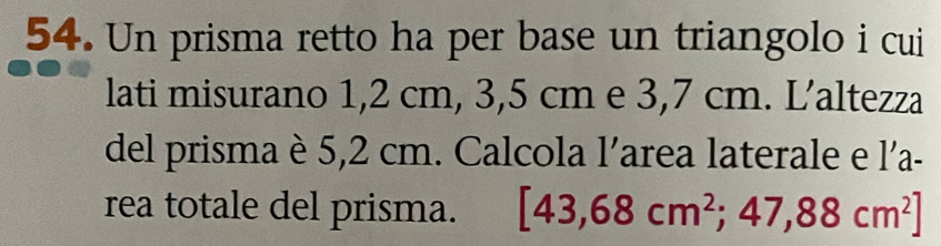 Un prisma retto ha per base un triangolo i cui 
lati misurano 1,2 cm, 3,5 cm e 3,7 cm. L’altezza 
del prisma è 5,2 cm. Calcola l'area laterale e l'a- 
rea totale del prisma. [43,68cm^2;47,88cm^2]