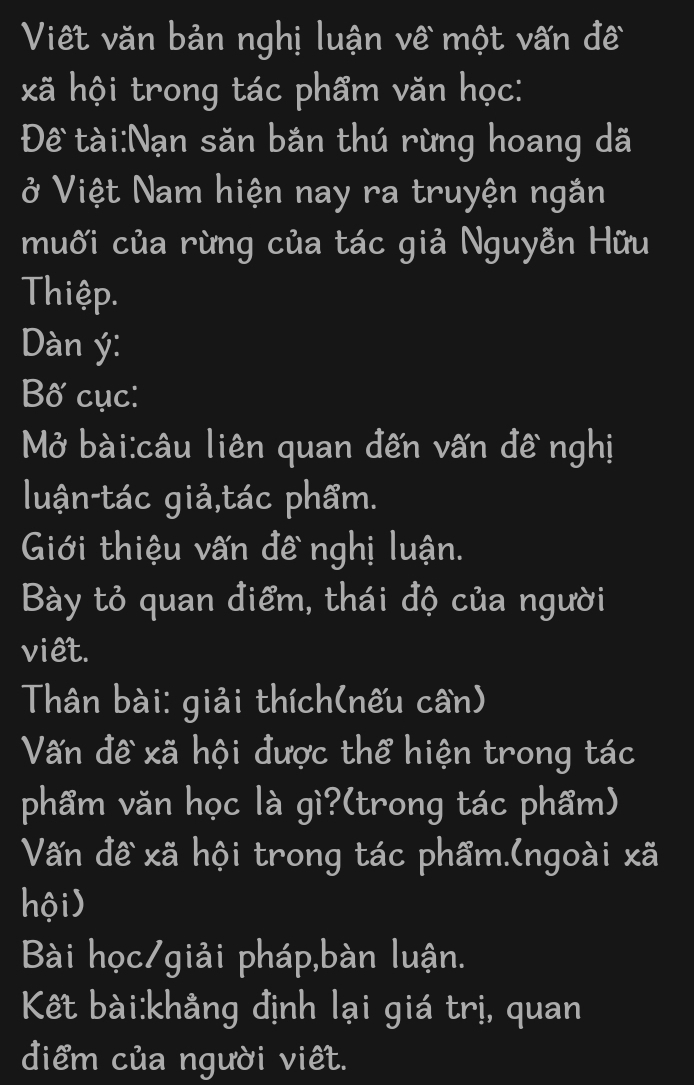 Viết văn bản nghị luận về một vấn đề 
xã hội trong tác phẩm văn học: 
Để tài:Nạn săn bắn thú rừng hoang dã 
ở Việt Nam hiện nay ra truyện ngắn 
muối của rừng của tác giả Nguyễn Hữu 
Thiệp. 
Dàn ý: 
Bố cục: 
Mở bài:câu liên quan đến vấn đề nghị 
luận-tác giả,tác phẩm. 
Giới thiệu vấn đề nghị luận. 
Bày tỏ quan điểm, thái độ của người 
viêt. 
Thân bài: giải thích(nếu cần) 
Vấn đề xã hội được thể hiện trong tác 
phẩm văn học là gì?(trong tác phẩm) 
Vấn đề xã hội trong tác phẩm.(ngoài xã 
hội) 
Bài học/giải pháp,bàn luận. 
Kết bài:khằng định lại giá trị, quan 
điểm của người viêt.