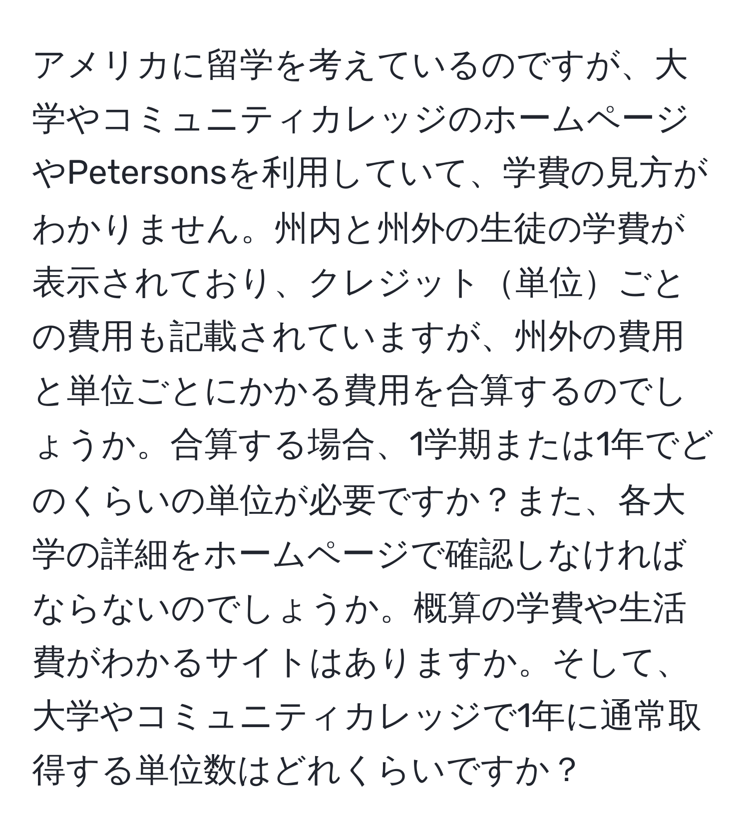 アメリカに留学を考えているのですが、大学やコミュニティカレッジのホームページやPetersonsを利用していて、学費の見方がわかりません。州内と州外の生徒の学費が表示されており、クレジット単位ごとの費用も記載されていますが、州外の費用と単位ごとにかかる費用を合算するのでしょうか。合算する場合、1学期または1年でどのくらいの単位が必要ですか？また、各大学の詳細をホームページで確認しなければならないのでしょうか。概算の学費や生活費がわかるサイトはありますか。そして、大学やコミュニティカレッジで1年に通常取得する単位数はどれくらいですか？