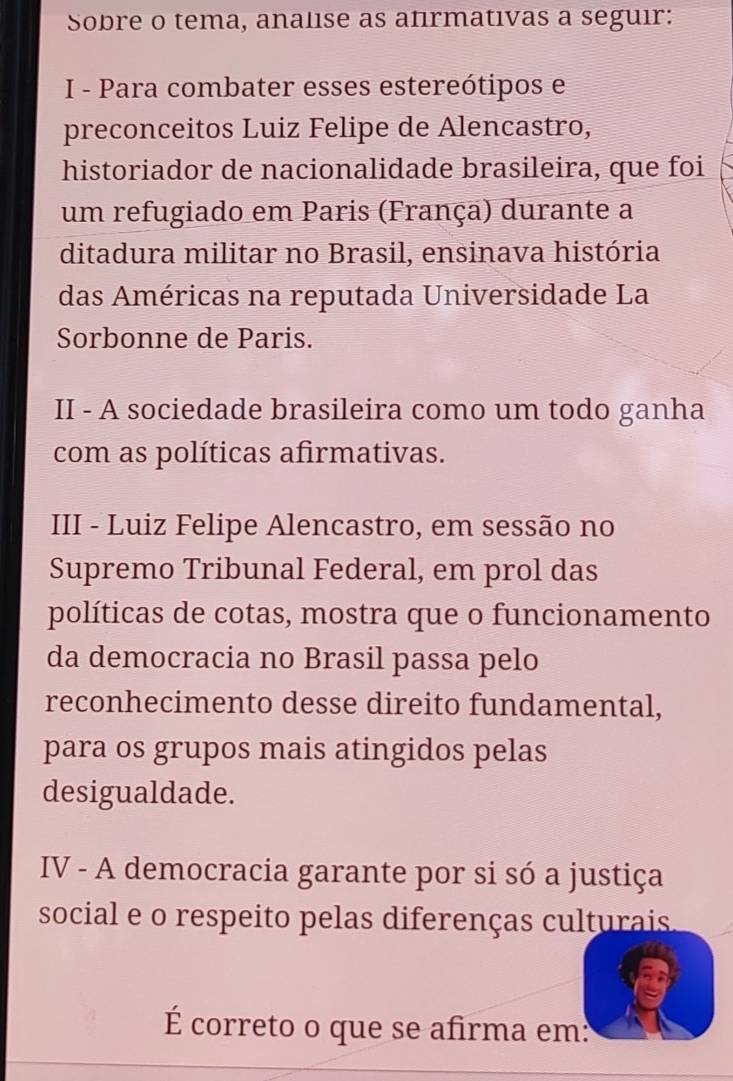 Sobre o tema, analise as afırmativas a seguir: 
I - Para combater esses estereótipos e 
preconceitos Luiz Felipe de Alencastro, 
historiador de nacionalidade brasileira, que foi 
um refugiado em Paris (França) durante a 
ditadura militar no Brasil, ensinava história 
das Américas na reputada Universidade La 
Sorbonne de Paris. 
II - A sociedade brasileira como um todo ganha 
com as políticas afirmativas. 
III - Luiz Felipe Alencastro, em sessão no 
Supremo Tribunal Federal, em prol das 
políticas de cotas, mostra que o funcionamento 
da democracia no Brasil passa pelo 
reconhecimento desse direito fundamental, 
para os grupos mais atingidos pelas 
desigualdade. 
IV - A democracia garante por si só a justiça 
social e o respeito pelas diferenças culturais 
É correto o que se afirma em: