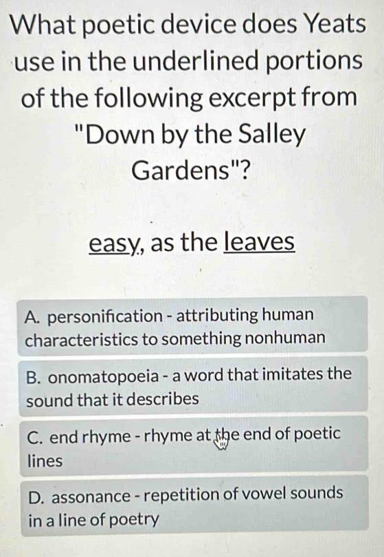 What poetic device does Yeats
use in the underlined portions 
of the following excerpt from
"Down by the Salley
Gardens"?
easy, as the leaves
A. personifcation - attributing human
characteristics to something nonhuman
B. onomatopoeia - a word that imitates the
sound that it describes
C. end rhyme - rhyme at the end of poetic
lines
D. assonance - repetition of vowel sounds
in a line of poetry