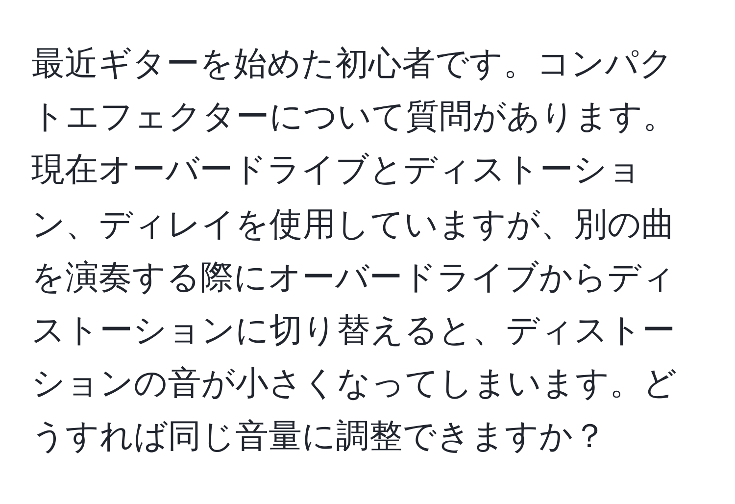 最近ギターを始めた初心者です。コンパクトエフェクターについて質問があります。現在オーバードライブとディストーション、ディレイを使用していますが、別の曲を演奏する際にオーバードライブからディストーションに切り替えると、ディストーションの音が小さくなってしまいます。どうすれば同じ音量に調整できますか？