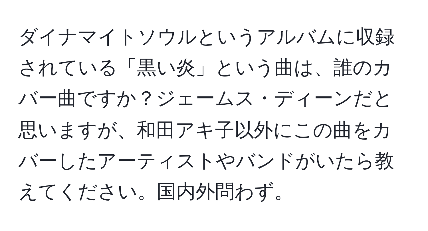 ダイナマイトソウルというアルバムに収録されている「黒い炎」という曲は、誰のカバー曲ですか？ジェームス・ディーンだと思いますが、和田アキ子以外にこの曲をカバーしたアーティストやバンドがいたら教えてください。国内外問わず。