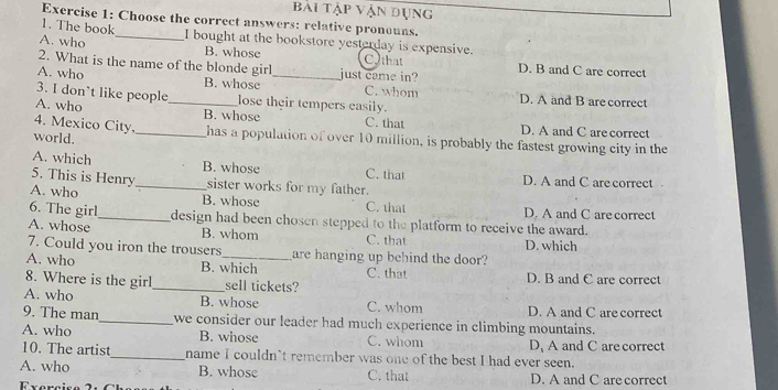 bài tập vận dụng
Exercise 1: Choose the correct answers: relative pronouns.
1. The book
A. who _I bought at the bookstore yesterday is expensive.
B. whose Cothat
2. What is the name of the blonde girl just came in? D. B and C are correct
A. who B. whose _C. whom D. A and B are correct
3. I don’t like people lose their tempers easily.
A. who _B. whose C. that D. A and C are correct
4. Mexico City. _has a population of over 10 million, is probably the fastest growing city in the
world.
A. which B. whose C. that
5. This is Henry _sister works for my father. D. A and C are correct
A. who B. whose C. that D. A and C are correct
6. The girl_ design had been chosen stepped to the platform to receive the award.
A. whose B. whom C. that
7. Could you iron the trousers_ are hanging up behind the door? D. which
A. who B. which C. that
8. Where is the girl_ sell tickets? D. B and C are correct
A. who B. whose C. whom D. A and C are correct
9. The man_ we consider our leader had much experience in climbing mountains.
A. who B. whose C. whom D, A and C are correct
10. The artist_ name I couldn't remember was one of the best I had ever seen.
A. who B. whose C. that D. A and C are correct