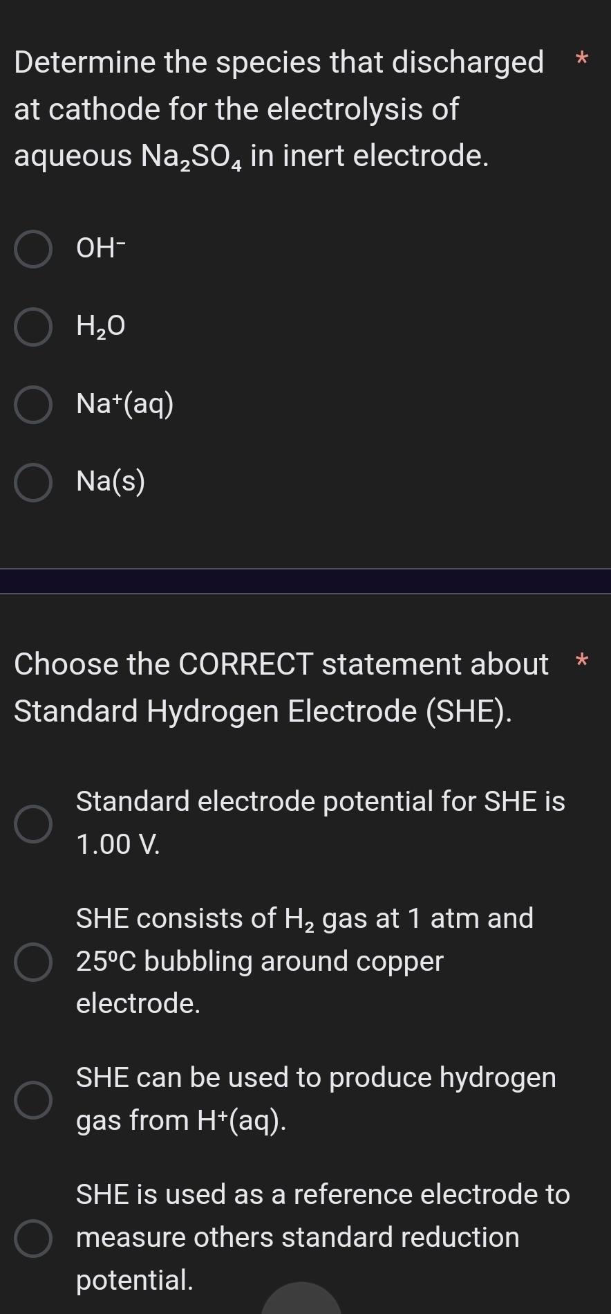 Determine the species that discharged *
at cathode for the electrolysis of
aqueous Na_2SO in inert electrode.
OH^-
H_2O
Na^+(aq)
Na(s)
Choose the CORRECT statement about *
Standard Hydrogen Electrode (SHE).
Standard electrode potential for SHE is
1.00 V.
SHE consists of H_2 gas at 1 atm and
25°C bubbling around copper
electrode.
SHE can be used to produce hydrogen
gas from H^+(aq).
SHE is used as a reference electrode to
measure others standard reduction
potential.