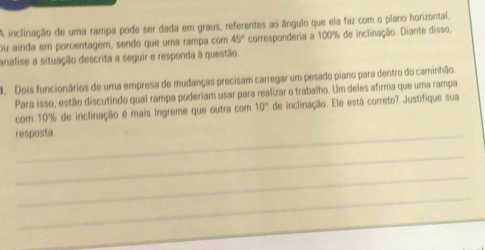 A inclinação de uma rampa pode ser dada em graus, referentes ao ângulo que ela faz com o plano horizontal, 
ou ainda em porcentager, sendo que uma rampa com 45° corresponderia a 100% de inclinação. Diante disso, 
analise a situação descrita a seguir e responda à questão. 
4. Dois funcionários de uma empresa de mudanças precisam carregar um pesado piano para dentro do caminhão. 
Para isso, estão discutindo qual rampa poderiam usar para realizar o trabalho. Um deles afirma que uma rampa 
com 10% de inclinação é mais Ingreme que outra com 10° de inclinação. Ele está correto? Justifique sua 
resposta. 
_ 
_ 
_ 
_