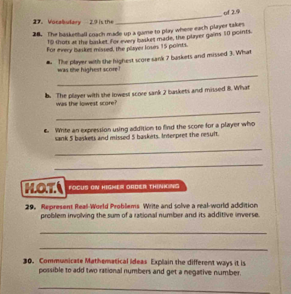 of 2.9. 
27. Vocabulary 2.9 is the 
_ 
28. The baskethall coach made up a game to play where each player takes
10 shots at the basket. For every basket made, the player gains 10 points. 
For every basket missed, the player loses 15 points. 
. The player with the highest score sank 7 baskets and missed 3. What 
_ 
was the highest score? 
b. The player with the lowest score sank 2 baskets and missed 8. What 
was the lowest score? 
_ 
c. Write an expression using addition to find the score for a player who 
sank 5 baskets and missed 5 baskets. Interpret the result. 
_ 
_ 
HOT FOCUS ON HIGHEA ORDER THINKING 
29. Represent Real-World Problems Write and solve a real-world addition 
problem involving the sum of a rational number and its additive inverse. 
_ 
_ 
30. Communicate Mathematical Ideas Explain the different ways it is 
possible to add two rational numbers and get a negative number. 
_