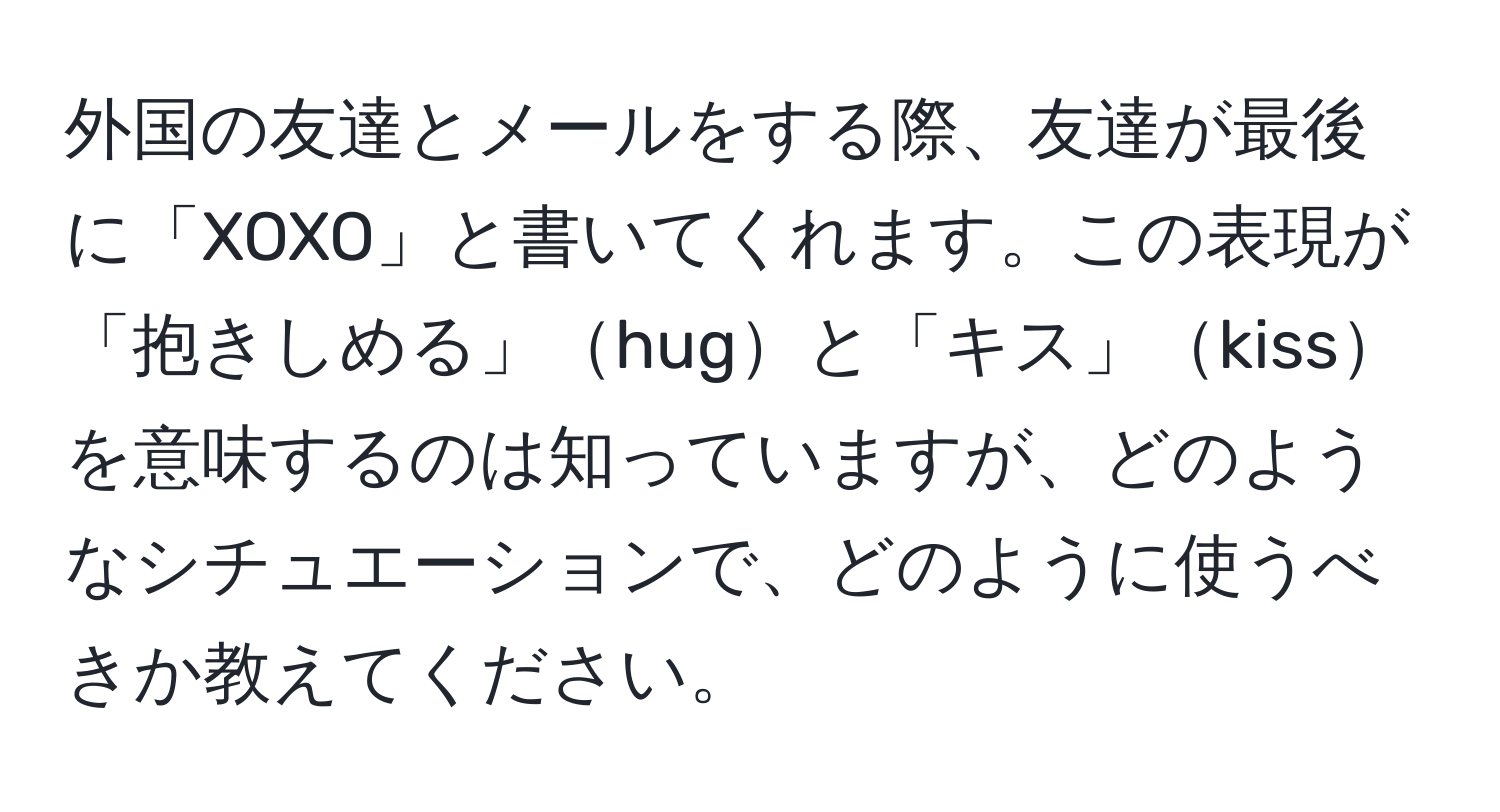 外国の友達とメールをする際、友達が最後に「XOXO」と書いてくれます。この表現が「抱きしめる」hugと「キス」kissを意味するのは知っていますが、どのようなシチュエーションで、どのように使うべきか教えてください。