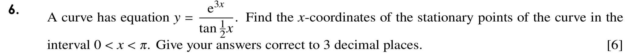 A curve has equation y=frac e^(3x)tan  1/2 x. Find the x-coordinates of the stationary points of the curve in the 
interval 0 . Give your answers correct to 3 decimal places. [6]