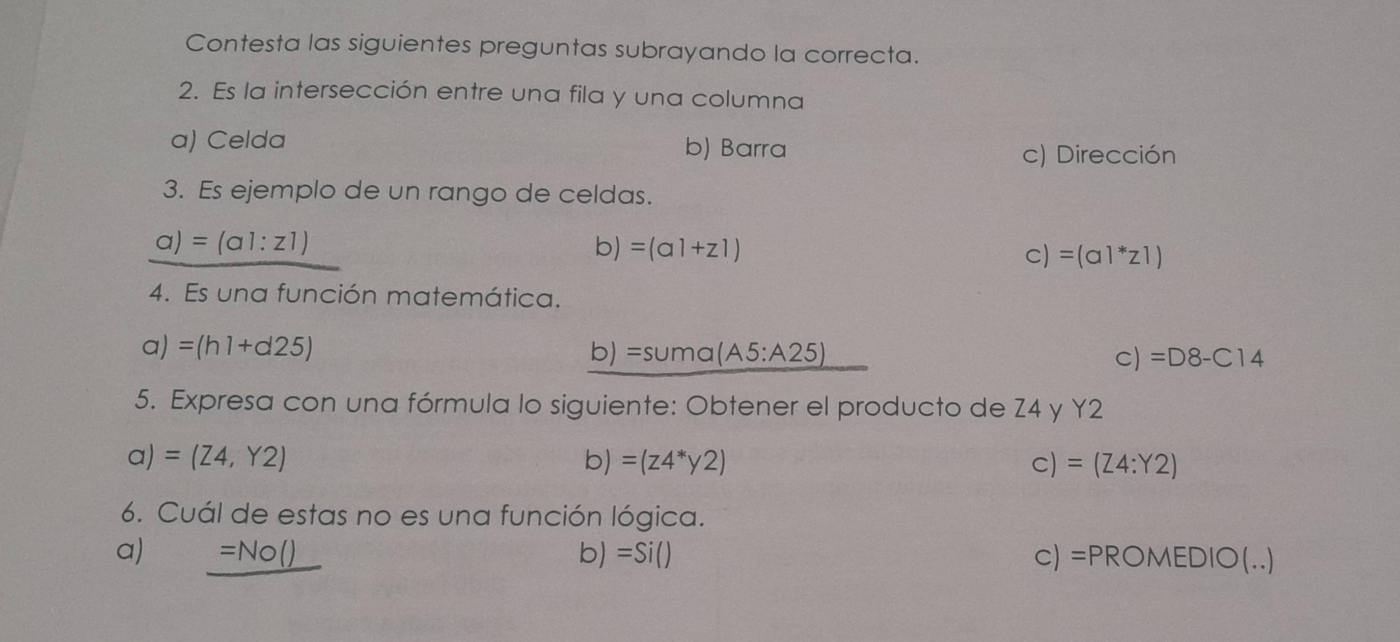 Contesta las siguientes preguntas subrayando la correcta.
2. Es la intersección entre una fila y una columna
a) Celda b) Barra
c) Dirección
3. Es ejemplo de un rango de celdas.
a)=(a1:z1)
b) =(a1+z1)
C) =(a1^*z1)
4. Es una función matemática.
a)=(h1+d25)
1) =suma(A5:A25)
C) =D8-C14
5. Expresa con una fórmula lo siguiente: Obtener el producto de Z4 y Y2
a) =(Z4,Y2) b) =(z4^*y2) C) =(Z4:Y2)
6. Cuál de estas no es una función lógica.
a) _ =No() b) =Si() C) =PROMEDIO(...)