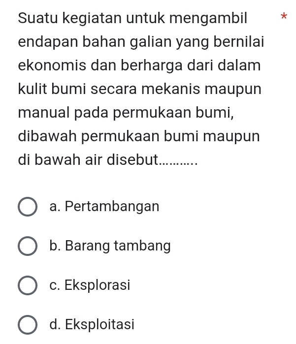 Suatu kegiatan untuk mengambil *
endapan bahan galian yang bernilai
ekonomis dan berharga dari dalam
kulit bumi secara mekanis maupun
manual pada permukaan bumi,
dibawah permukaan bumi maupun
di bawah air disebut_
a. Pertambangan
b. Barang tambang
c. Eksplorasi
d. Eksploitasi