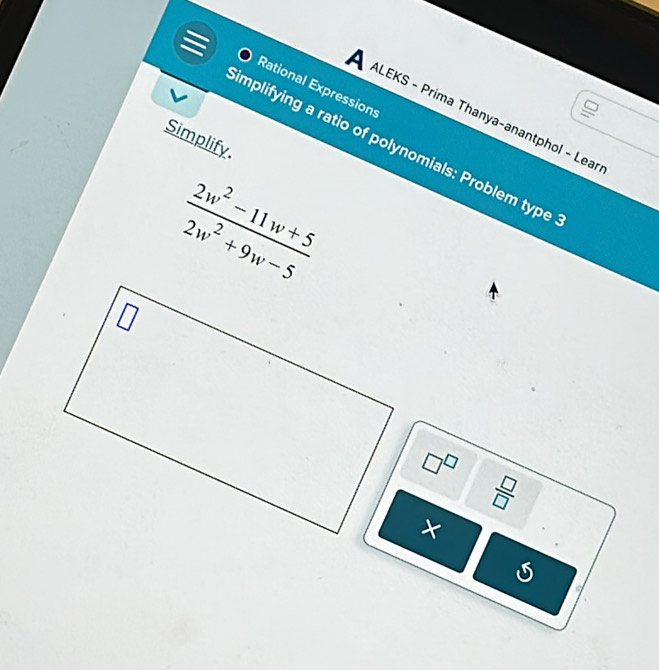 Rational Expressions 
A ALEKS - Prima Thanya-anantphol - Lear 
Simplify. implifying a ratio of polynomials: Problem type
 (2w^2-11w+5)/2w^2+9w-5 
□^(□)
 □ /□  
× 
S