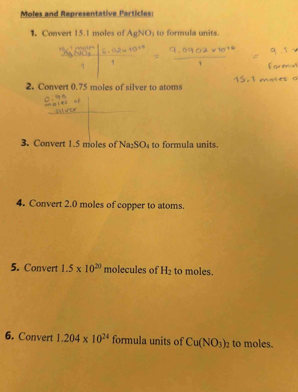 Moles and Representative Particles: 
1. Convert 15.1 moles of AgNO_3 to formula units. 
2. Convert 0.75 moles of silver to atoms 
3. Convert 1.5 moles of Na_2SO_4 to formula units. 
4. Convert 2.0 moles of copper to atoms. 
5. Convert 1.5* 10^(20) molecules of H_2 to moles. 
6. Convert 1.204* 10^(24) formula units of Cu(NO_3)_2 to moles.