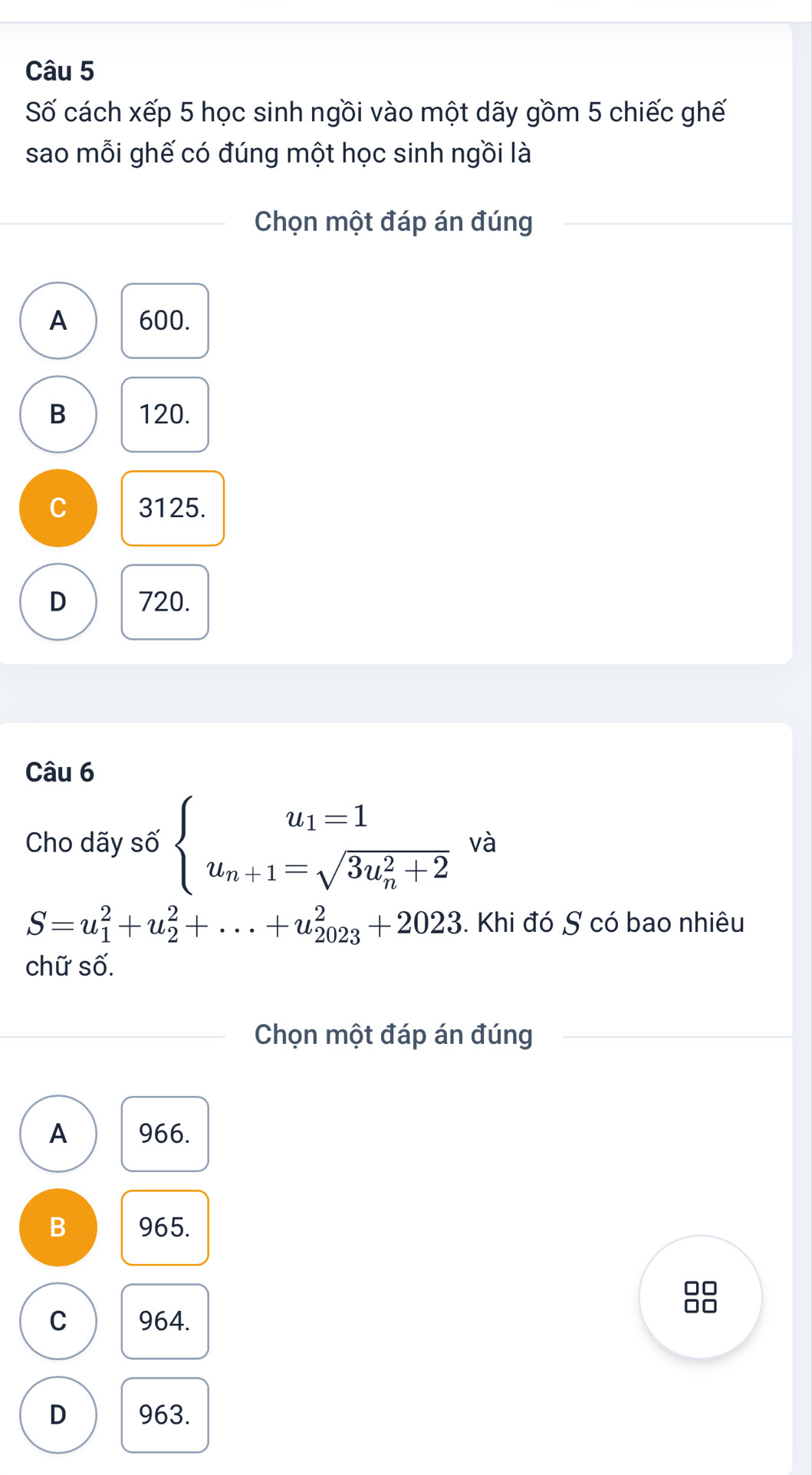 Số cách xếp 5 học sinh ngồi vào một dãy gồm 5 chiếc ghế
sao mỗi ghế có đúng một học sinh ngồi là
Chọn một đáp án đúng
A 600.
B 120.
C 3125.
D 720.
Câu 6
Cho dãy số beginarrayl u_1=1 u_n+1=sqrt (3u_n)^2+2endarray. và
S=u_1^2+u_2^2+...+u_(2023)^2+2023. Khi đó S có bao nhiêu
chữ số.
Chọn một đáp án đúng
A 966.
B 965.
88
C 964.
D 963.