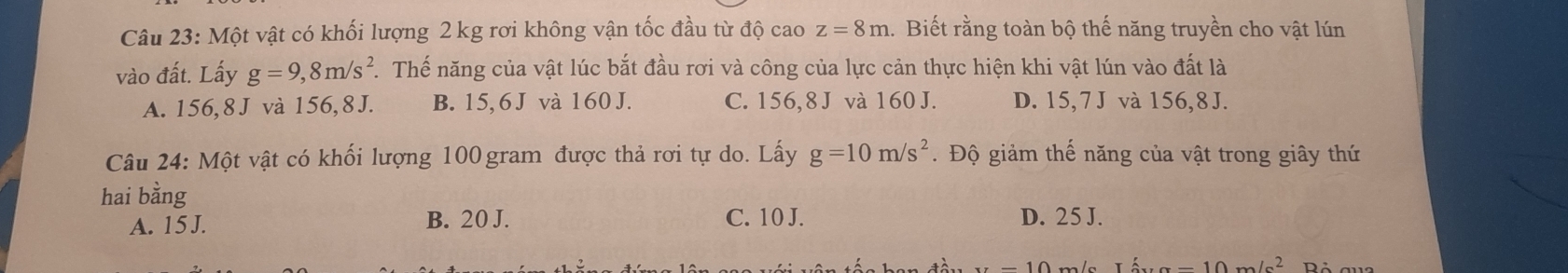 Một vật có khối lượng 2 kg rơi không vận tốc đầu từ độ cao z=8m.. Biết rằng toàn bộ thế năng truyền cho vật lún
vào đất. Lấy g=9,8m/s^2 T. Thế năng của vật lúc bắt đầu rơi và công của lực cản thực hiện khi vật lún vào đất là
A. 156, 8 J và 156, 8 J. B. 15, 6 J và 160 J. C. 156, 8 J và 160 J. D. 15, 7 J và 156, 8J.
Câu 24: Một vật có khối lượng 100 gram được thả rơi tự do. Lấy g=10m/s^2. Độ giảm thế năng của vật trong giây thứ
hai bằng
A. 15 J. B. 20 J. C. 10 J. D. 25 J.
I_6=1'=10m/s^2