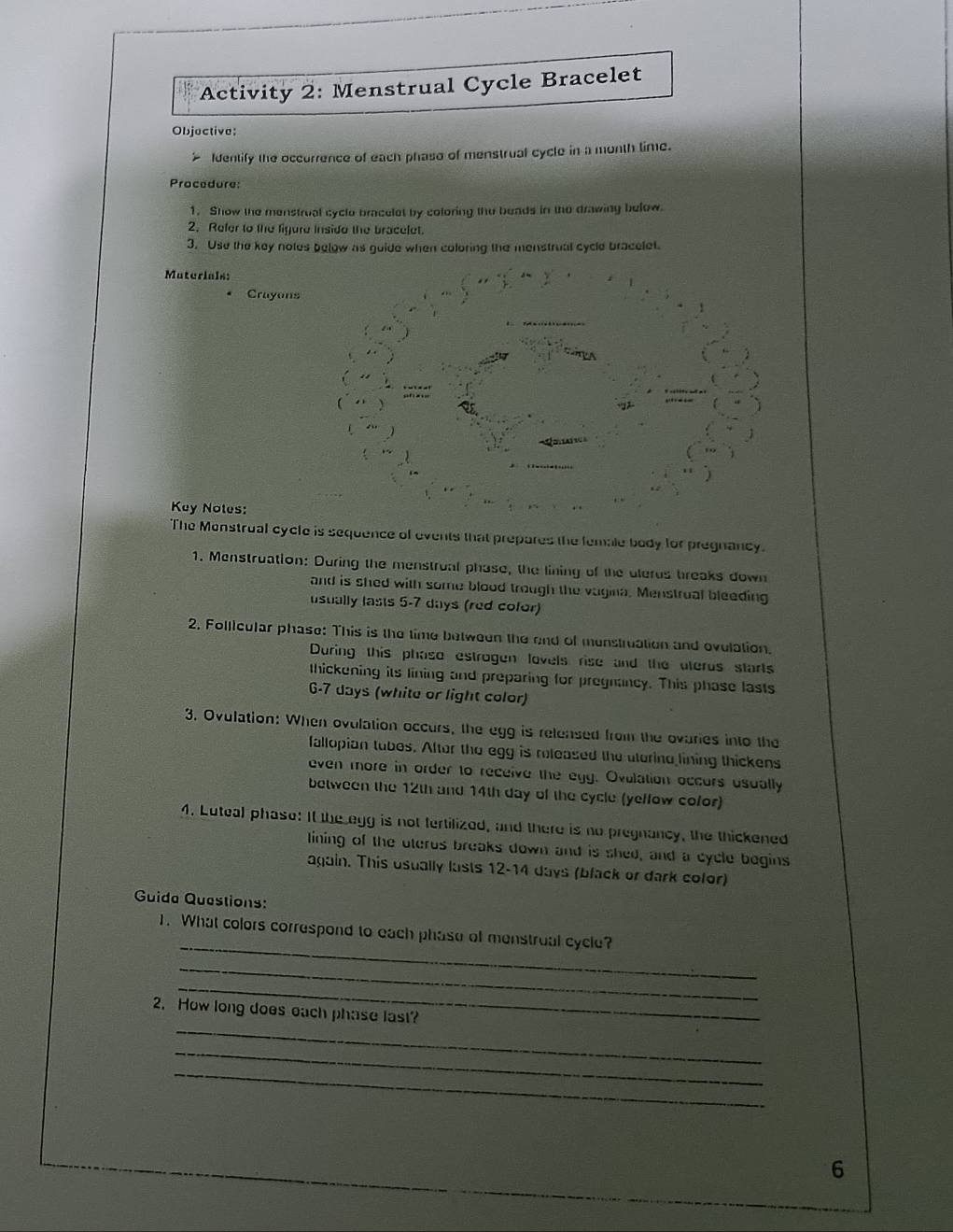 Activity 2: Menstrual Cycle Bracelet 
Objoctive: 
Identify the occurrence of each phase of menstrual cycle in a month time. 
Procedure: 
1. Show the menstrual cycle bracelet by coloring the beads in the drawing below. 
2. Refer to the figure inside the bracelet. 
3. Use the key notes below as guide when coloring the menstrual cycle bracelet. 
Muterials: 
Crayons 
Key Noles: 
The Monstrual cycle is sequence of events that prepares the female body for pregnancy. 
1. Menstruation: During the menstrual phase, the lining of the ulerus breaks down 
and is shed with some blood trough the vagina. Menstrual bleeding 
usually lasts 5-7 days (red cofor) 
2. Follicular phase: This is the time between the end of menstruation and ovulation. 
During this phaso estrogen lovels rise and the uterus starts 
thickening its lining and preparing for pregnancy. This phase lasts 
6- 7 days (white or light color) 
3. Ovulation: When ovulation occurs, the egg is relensed from the ovaries into the 
fallopian tubes. After the egg is released the uterino lining thickens 
even more in order to receive the egg. Ovulation occurs usually 
between the 12th and 14th day of the cycle (yeffow cofor) 
4. Luteal phase: It the egg is not tertilized, and there is no pregnancy, the thickened 
lining of the uterus breaks down and is shed, and a cycle begins 
again. This usually lasts 12-14 days (black or dark color) 
Guida Questions: 
_ 
1. What colors correspond to each phase of menstrual cycle? 
_ 
_ 
_ 
2. How long does each phase last? 
_ 
_ 
6