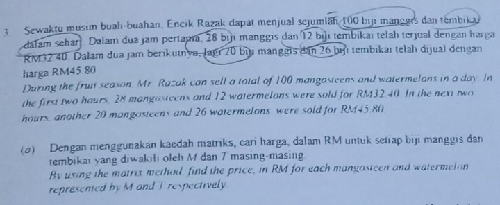 Sewaktu musim buah-buahan, Encik Razak dapat menjual sejumlan 100 biji manggrs dan tembikar 
dalam seharl Dalam dua jam pertama, 28 bijı manggis dan 12 bịı tembikaı telah terjual dengan harga
RM32 40. Dalam dua jam berikutnya, lagi 20 bịt manggis dan 26 bịi tembikaı telah dijual dengan 
harga RM45 80
During the fruit season, Mr. Razak can sell a total of 100 mangosteens and watermelons in a day. In 
the first two hours. 28 mangosteens and 12 watermelons were sold for RM32 40. In the next two
hours, another 20 mangosteens and 26 watermelons were sold for RM45.80
(σ) Dengan menggunakan kaedah matriks, cari harga, dalam RM untuk setiap biji manggis dan 
tembikai yang diwakili oleh M dan 7 masing-masing 
By using the matrix method, find the price, in RM for each mangosteen and watermeton 
represented by M and T respectively.